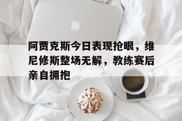 阿贾克斯今日表现抢眼，维尼修斯整场无解，教练赛后亲自拥抱的简单介绍